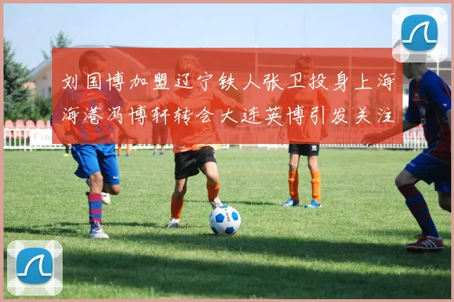 刘国博加盟辽宁铁人张卫投身上海海港冯博轩转会大连英博引发关注