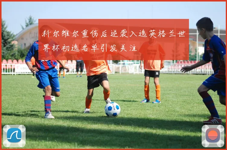科尔维尔重伤后逆袭入选英格兰世界杯初选名单引发关注