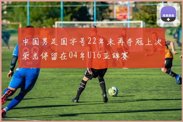 中国男足国字号22年未再夺冠上次荣光停留在04年U16亚锦赛