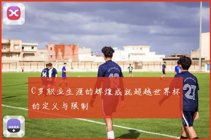 C罗职业生涯的辉煌成就超越世界杯的定义与限制