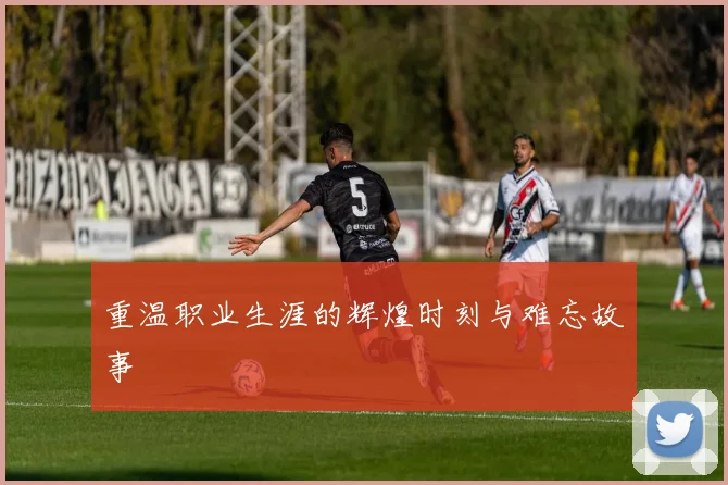 重温职业生涯的辉煌时刻与难忘故事