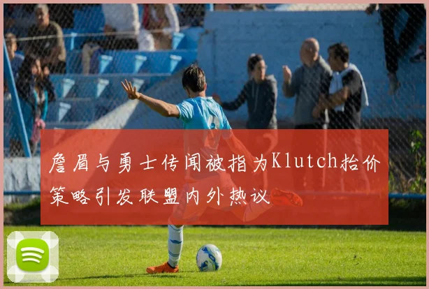 詹眉与勇士传闻被指为Klutch抬价策略引发联盟内外热议