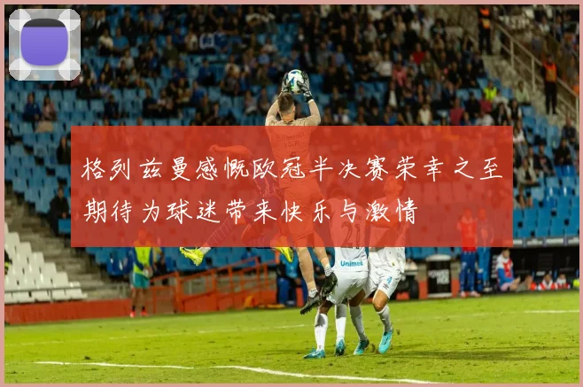 格列兹曼感慨欧冠半决赛荣幸之至期待为球迷带来快乐与激情