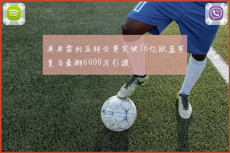 库库雷利亚转会费突破16亿欧蓝军皇马豪掷6000万引援
