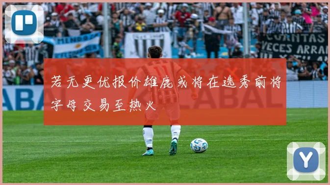 若无更优报价雄鹿或将在选秀前将字母交易至热火