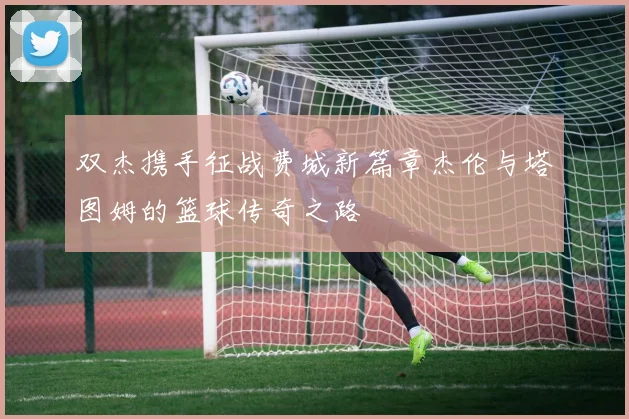 双杰携手征战费城新篇章杰伦与塔图姆的篮球传奇之路