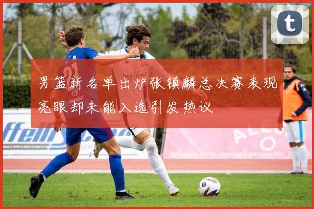 男篮新名单出炉张镇麟总决赛表现亮眼却未能入选引发热议