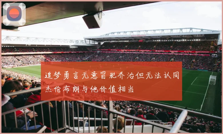 追梦勇言无意冒犯乔治但无法认同杰伦布朗与他价值相当