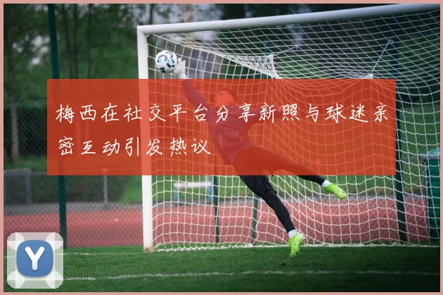 梅西在社交平台分享新照与球迷亲密互动引发热议