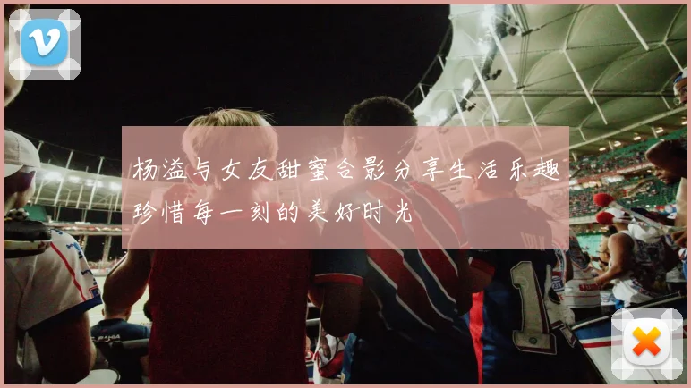 杨溢与女友甜蜜合影分享生活乐趣珍惜每一刻的美好时光