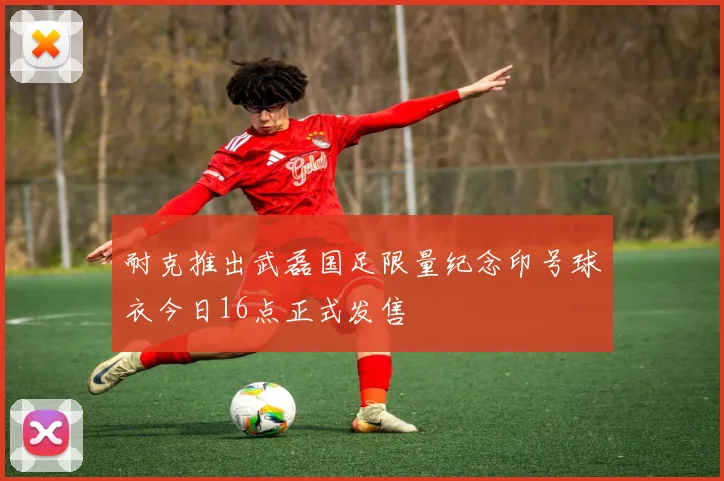 耐克推出武磊国足限量纪念印号球衣今日16点正式发售