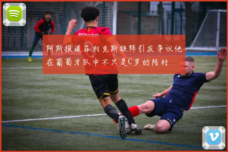 阿斯报道菲利克斯缺阵引发争议他在葡萄牙队中不只是C罗的陪衬