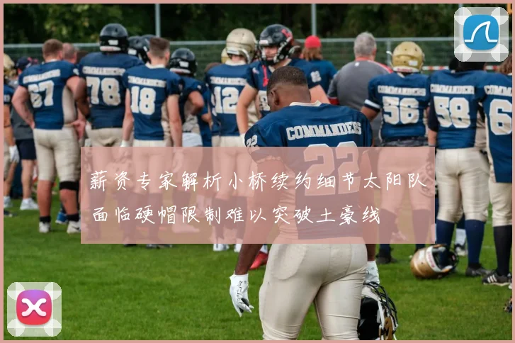 薪资专家解析小桥续约细节太阳队面临硬帽限制难以突破土豪线
