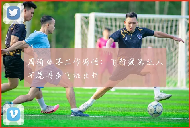 周琦分享工作感悟：飞行疲惫让人不愿再坐飞机出行