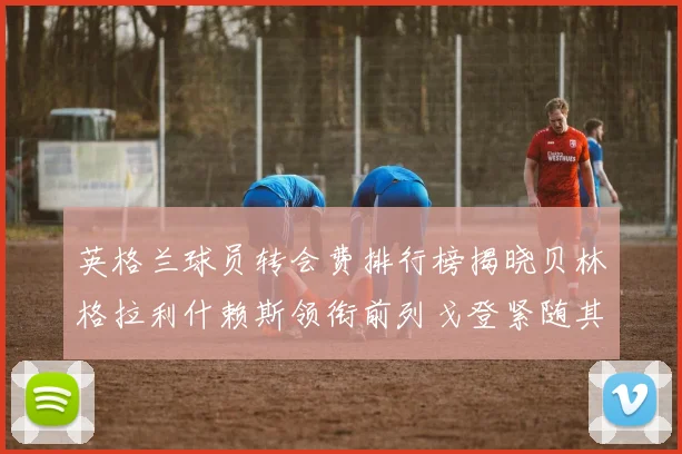 英格兰球员转会费排行榜揭晓贝林格拉利什赖斯领衔前列戈登紧随其后