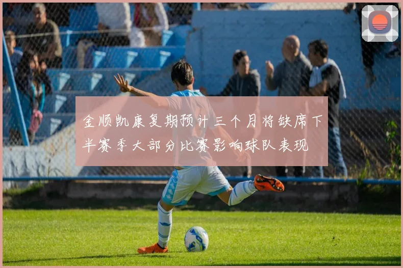 金顺凯康复期预计三个月将缺席下半赛季大部分比赛影响球队表现