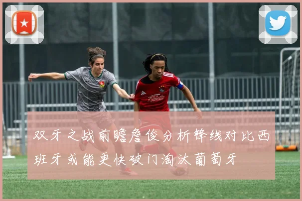 双牙之战前瞻詹俊分析锋线对比西班牙或能更快破门淘汰葡萄牙