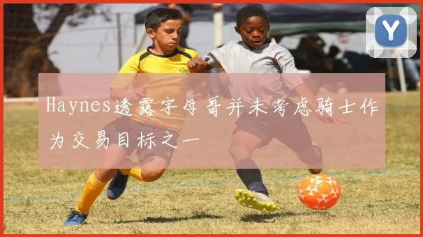 Haynes透露字母哥并未考虑骑士作为交易目标之一