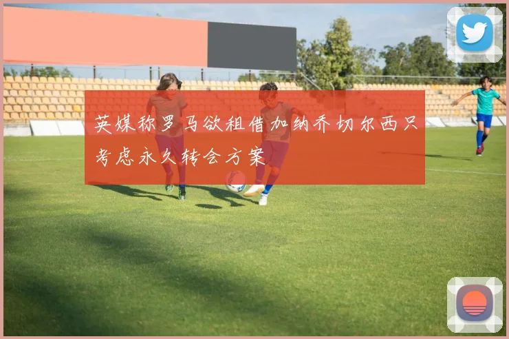 英媒称罗马欲租借加纳乔切尔西只考虑永久转会方案