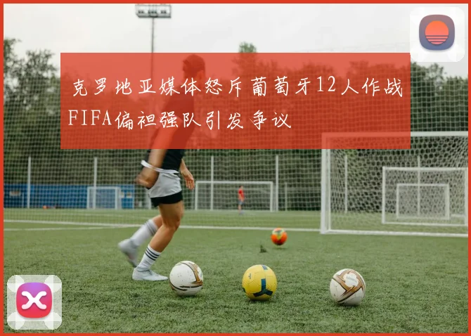 克罗地亚媒体怒斥葡萄牙12人作战FIFA偏袒强队引发争议